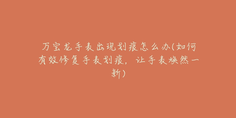 万宝龙手表出现划痕怎么办(如何有效修复手表划痕,让手表焕然一新)-名表号 万宝龙手表出现划痕怎么办(如何有效修复手表划痕,让手表焕然一新)