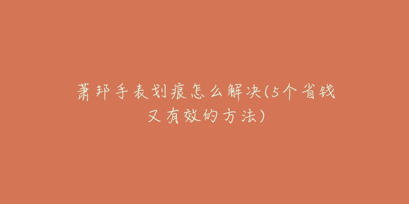 萧邦手表划痕怎么解决(5个省钱又有效的方法)-名表号 萧邦手表划痕怎么解决(5个省钱又有效的方法)