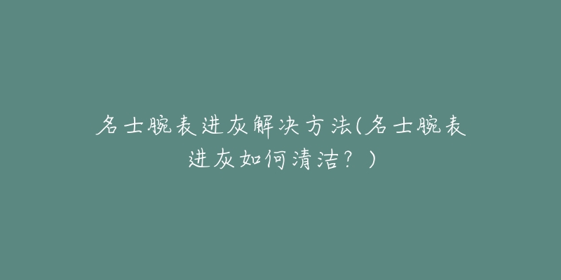 名士腕表进灰解决方法(名士腕表进灰如何清洁?)-名表号 名士腕表进灰解决方法(名士腕表进灰如何清洁?)