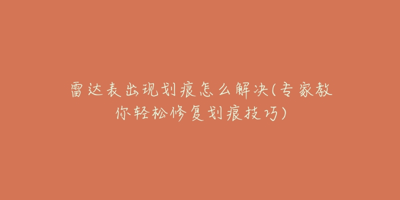 雷达表出现划痕怎么解决(专家教你轻松修复划痕技巧)-名表号 雷达表出现划痕怎么解决(专家教你轻松修复划痕技巧)