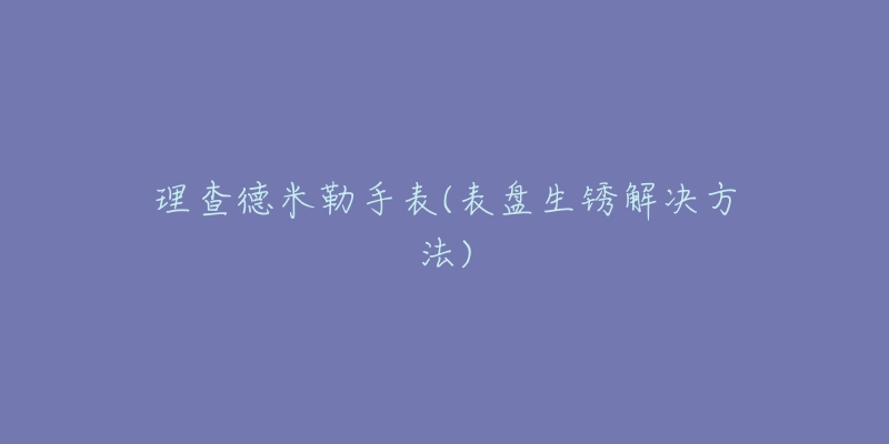 理查德米勒手表(表盘生锈解决方法)-名表号 理查德米勒手表(表盘生锈解决方法)