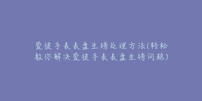 爱彼手表表盘生锈处理方法(轻松教你解决爱彼手表表盘生锈问题)-名表号 爱彼手表表盘生锈处理方法(轻松教你解决爱彼手表表盘生锈问题)