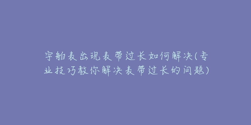 宇舶表出现表带过长如何解决(专业技巧教你解决表带过长的问题)-名表号 宇舶表出现表带过长如何解决(专业技巧教你解决表带过长的问题)