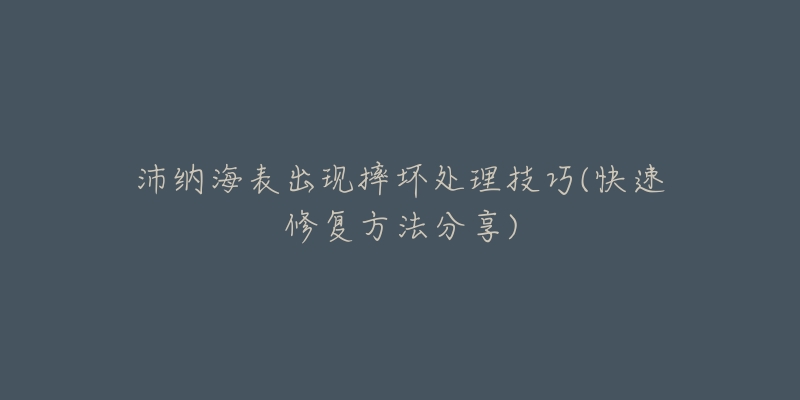 沛纳海表出现摔坏处理技巧(快速修复方法分享)-名表号 沛纳海表出现摔坏处理技巧(快速修复方法分享)