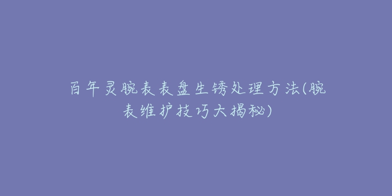 百年灵腕表表盘生锈处理方法(腕表维护技巧大揭秘)