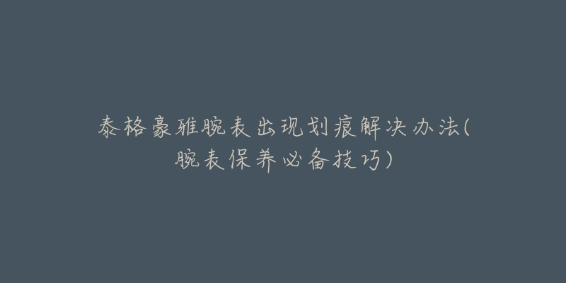 泰格豪雅腕表出现划痕解决办法(腕表保养必备技巧)-名表号 泰格豪雅腕表出现划痕解决办法(腕表保养必备技巧)
