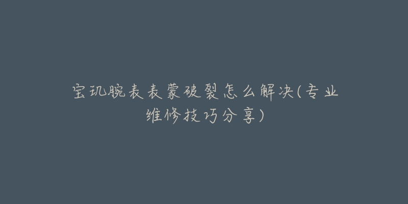 宝玑腕表表蒙破裂怎么解决(专业维修技巧分享)-名表号 宝玑腕表表蒙破裂怎么解决(专业维修技巧分享)