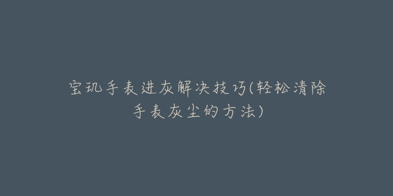 宝玑手表进灰解决技巧(轻松清除手表灰尘的方法)-名表号 宝玑手表进灰解决技巧(轻松清除手表灰尘的方法)