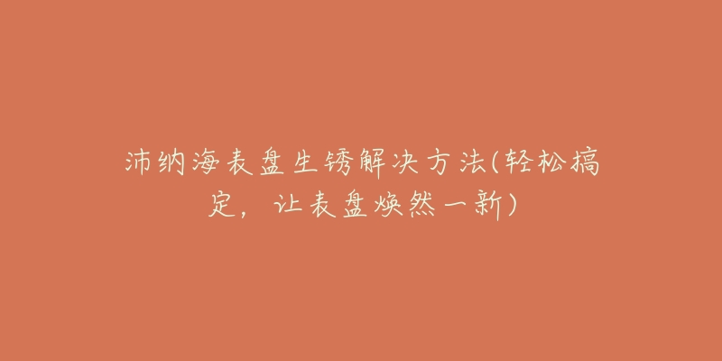 沛纳海表盘生锈解决方法(轻松搞定,让表盘焕然一新)-名表号 沛纳海表盘生锈解决方法(轻松搞定,让表盘焕然一新)