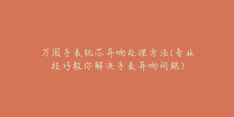 万国手表机芯异响处理方法(专业技巧教你解决手表异响问题)-名表号 万国手表机芯异响处理方法(专业技巧教你解决手表异响问题)