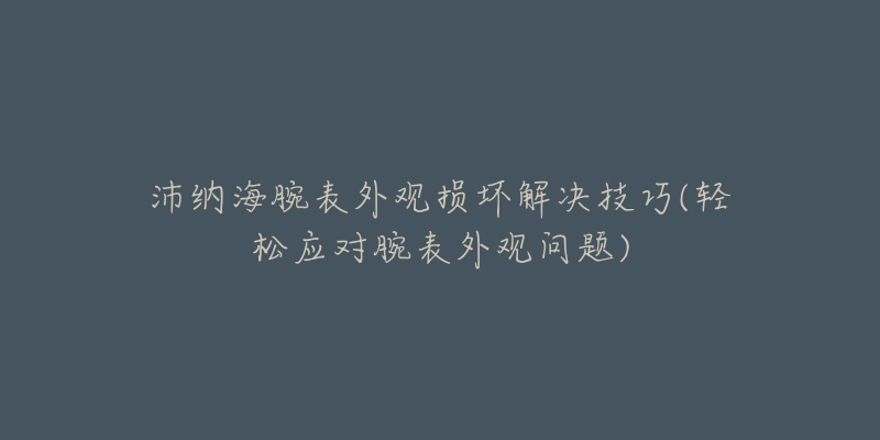 沛纳海腕表外观损坏解决技巧(轻松应对腕表外观问题)-名表号 沛纳海腕表外观损坏解决技巧(轻松应对腕表外观问题)
