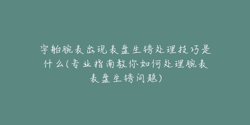 宇舶腕表出现表盘生锈处理技巧是什么(专业指南教你如何处理腕表表盘生锈问题)-名表号 宇舶腕表出现表盘生锈处理技巧是什么(专业指南教你如何处理腕表表盘生锈问题)