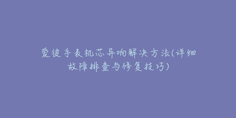 爱彼手表机芯异响解决方法(详细故障排查与修复技巧)-名表号 爱彼手表机芯异响解决方法(详细故障排查与修复技巧)