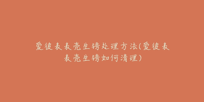 爱彼表表壳生锈处理方法(爱彼表表壳生锈如何清理)