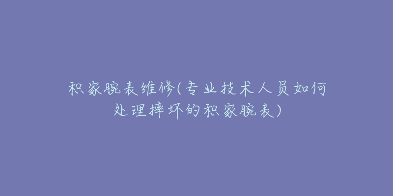 积家腕表维修(专业技术人员如何处理摔坏的积家腕表)-名表号 积家腕表维修(专业技术人员如何处理摔坏的积家腕表)