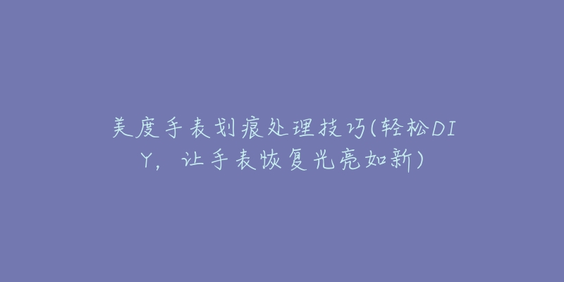 美度手表划痕处理技巧(轻松DIY,让手表恢复光亮如新)-名表号 美度手表划痕处理技巧(轻松DIY,让手表恢复光亮如新)