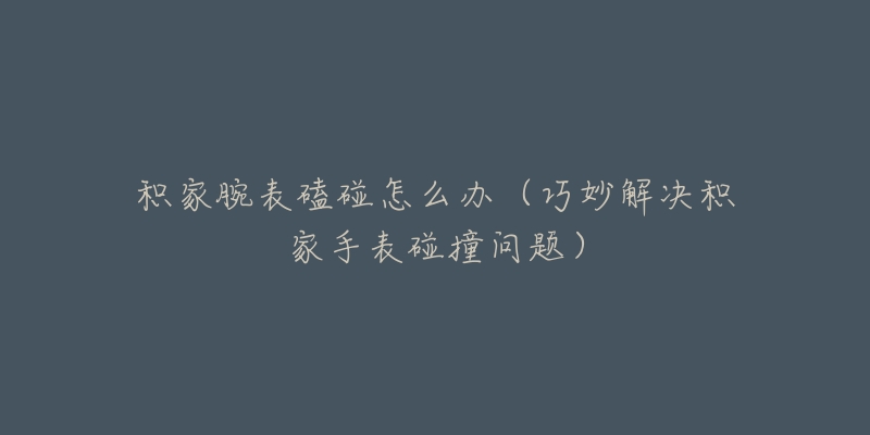 积家腕表磕碰怎么办(巧妙解决积家手表碰撞问题)-名表号 积家腕表磕碰怎么办(巧妙解决积家手表碰撞问题)