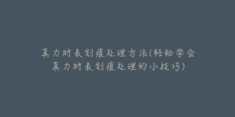 真力时表划痕处理方法(轻松学会真力时表划痕处理的小技巧)-名表号 真力时表划痕处理方法(轻松学会真力时表划痕处理的小技巧)