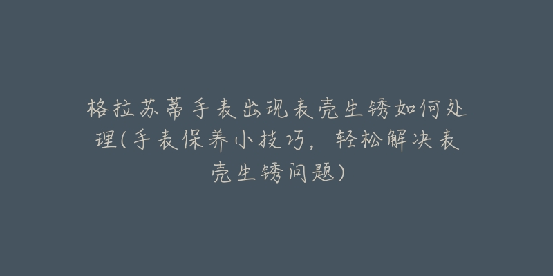 格拉苏蒂手表出现表壳生锈如何处理(手表保养小技巧,轻松解决表壳生锈问题)-名表号 格拉苏蒂手表出现表壳生锈如何处理(手表保养小技巧,轻松解决表壳生锈问题)