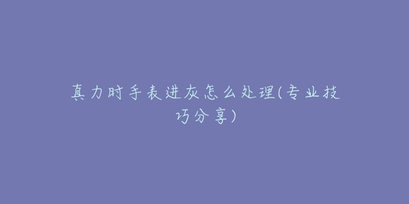 真力时手表进灰怎么处理(专业技巧分享)-名表号 真力时手表进灰怎么处理(专业技巧分享)