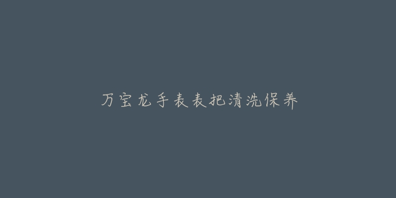 万宝龙手表表把清洗保养-名表号 万宝龙手表表把清洗保养