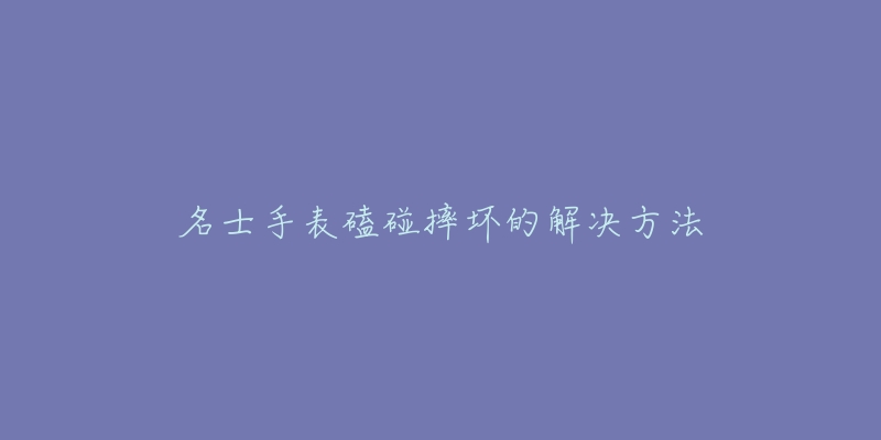 名士手表磕碰摔坏的解决方法-名表号 名士手表磕碰摔坏的解决方法