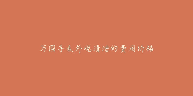 万国手表外观清洁的费用价格-名表号 万国手表外观清洁的费用价格