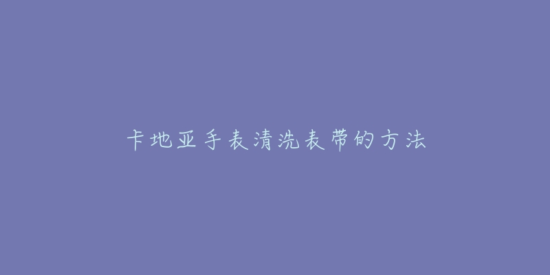 卡地亚手表清洗表带的方法-名表号 卡地亚手表清洗表带的方法