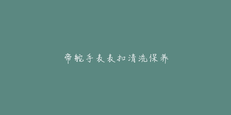 帝舵手表表扣清洗保养-名表号 帝舵手表表扣清洗保养