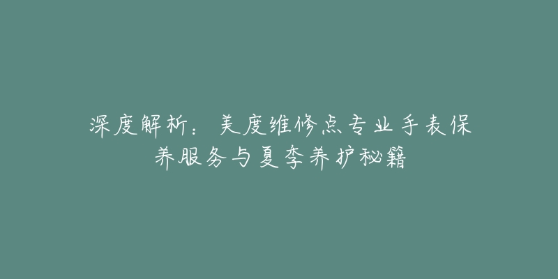 深度解析:美度维修点专业手表保养服务与夏季养护秘籍-名表号 深度解析:美度维修点专业手表保养服务与夏季养护秘籍