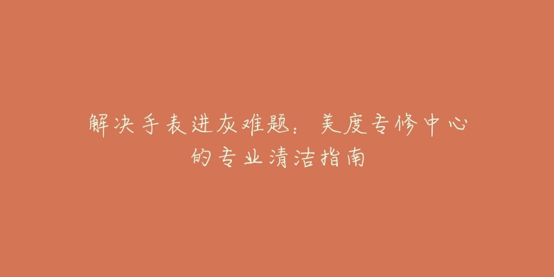 解决手表进灰难题:美度专修中心的专业清洁指南-名表号 解决手表进灰难题:美度专修中心的专业清洁指南
