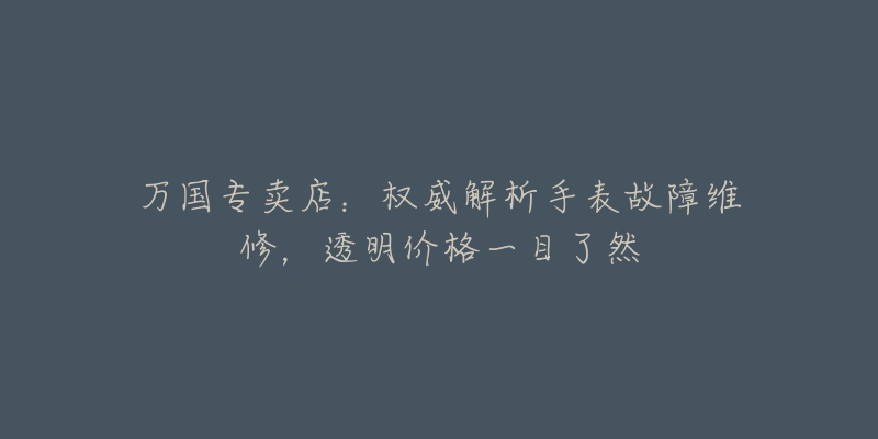 万国专卖店:权威解析手表故障维修,透明价格一目了然-名表号 万国专卖店:权威解析手表故障维修,透明价格一目了然