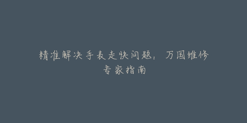 精准解决手表走快问题:万国维修专家指南-名表号 精准解决手表走快问题:万国维修专家指南