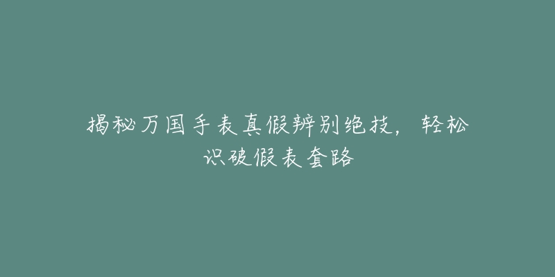 揭秘万国手表真假辨别绝技,轻松识破假表套路-名表号 揭秘万国手表真假辨别绝技,轻松识破假表套路