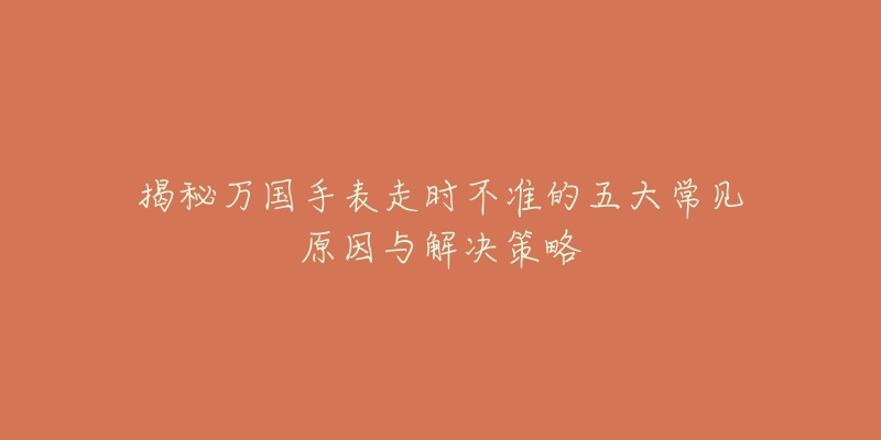 揭秘万国手表走时不准的五大常见原因与解决策略-名表号 揭秘万国手表走时不准的五大常见原因与解决策略
