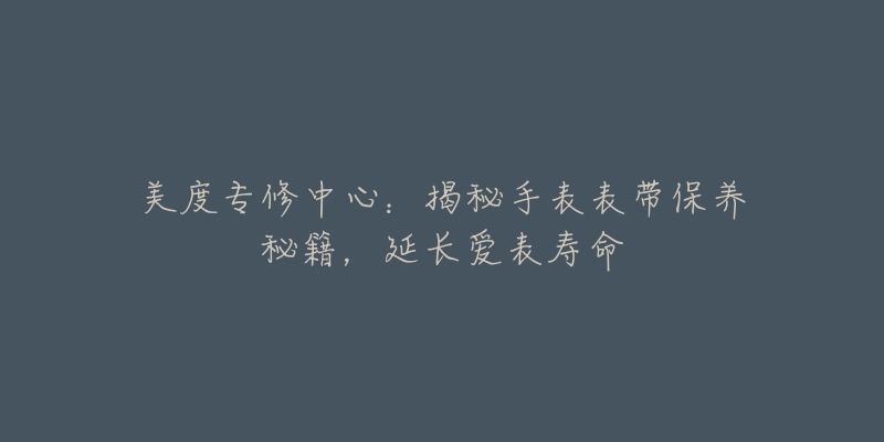 美度专修中心:揭秘手表表带保养秘籍,延长爱表寿命-名表号 美度专修中心:揭秘手表表带保养秘籍,延长爱表寿命