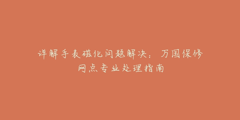 详解手表磁化问题解决:万国保修网点专业处理指南-名表号 详解手表磁化问题解决:万国保修网点专业处理指南