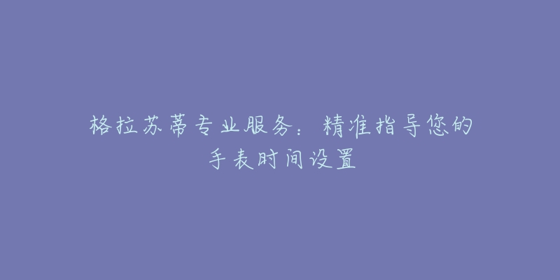 格拉苏蒂专业服务:精准指导您的手表时间设置-名表号 格拉苏蒂专业服务:精准指导您的手表时间设置