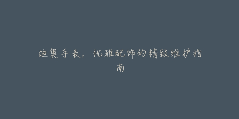 迪奥手表:优雅配饰的精致维护指南-名表号 迪奥手表:优雅配饰的精致维护指南