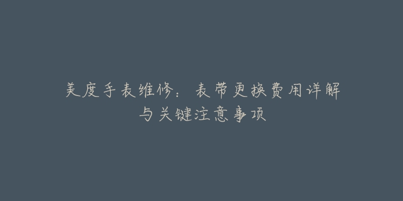 美度手表维修:表带更换费用详解与关键注意事项-名表号 美度手表维修:表带更换费用详解与关键注意事项