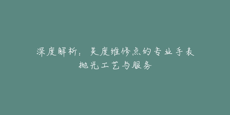 深度解析:美度维修点的专业手表抛光工艺与服务-名表号 深度解析:美度维修点的专业手表抛光工艺与服务
