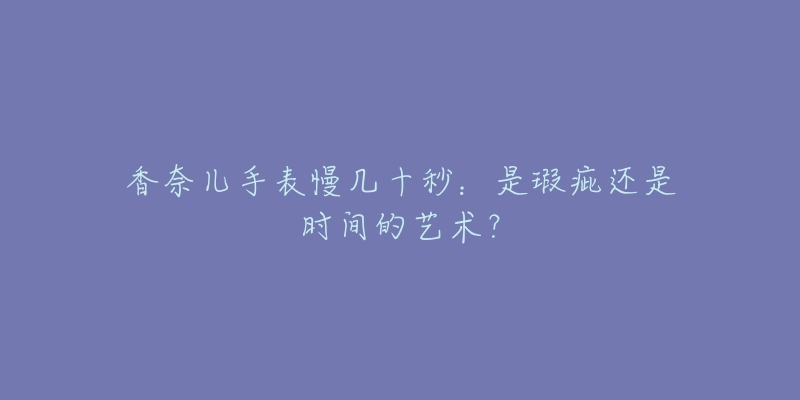 香奈儿手表慢几十秒：是瑕疵还是时间的艺术？