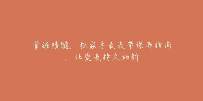 掌握精髓:积家手表表带保养指南,让爱表持久如新-名表号 掌握精髓:积家手表表带保养指南,让爱表持久如新
