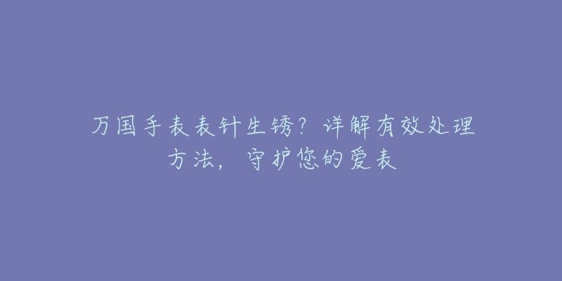 万国手表表针生锈?详解有效处理方法,守护您的爱表-名表号 万国手表表针生锈?详解有效处理方法,守护您的爱表