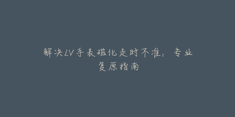 解决LV手表磁化走时不准:专业复原指南-名表号 解决LV手表磁化走时不准:专业复原指南