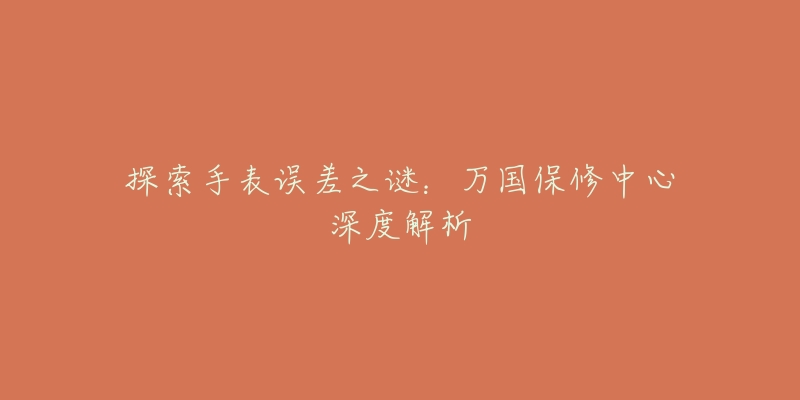 探索手表误差之谜:万国保修中心深度解析-名表号 探索手表误差之谜:万国保修中心深度解析