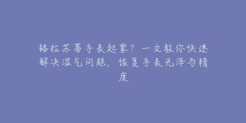 格拉苏蒂手表起雾?一文教你快速解决湿气问题,恢复手表光泽与精度-名表号 格拉苏蒂手表起雾?一文教你快速解决湿气问题,恢复手表光泽与精度