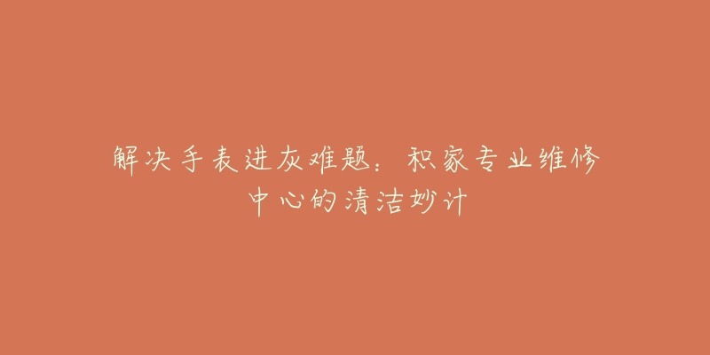 解决手表进灰难题:积家专业维修中心的清洁妙计-名表号 解决手表进灰难题:积家专业维修中心的清洁妙计