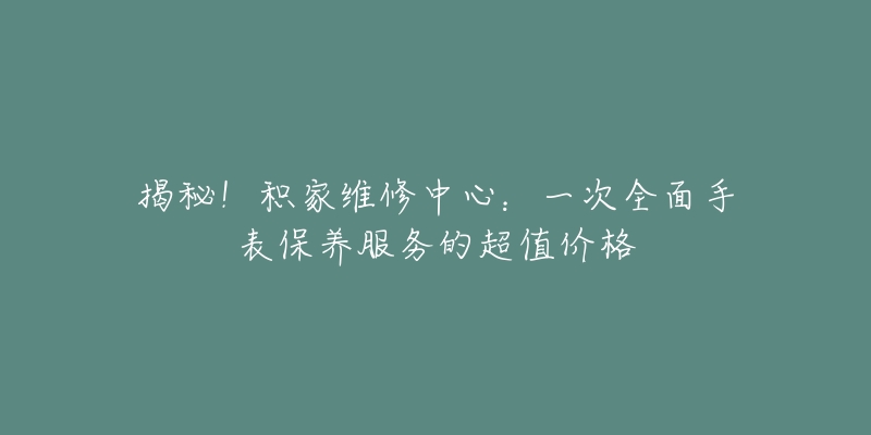 揭秘!积家维修中心:一次全面手表保养服务的超值价格-名表号 揭秘!积家维修中心:一次全面手表保养服务的超值价格