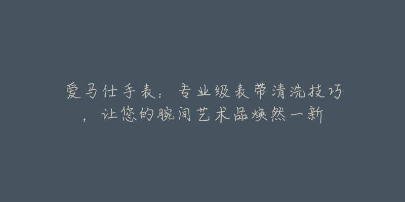 爱马仕手表:专业级表带清洗技巧,让您的腕间艺术品焕然一新-名表号 爱马仕手表:专业级表带清洗技巧,让您的腕间艺术品焕然一新